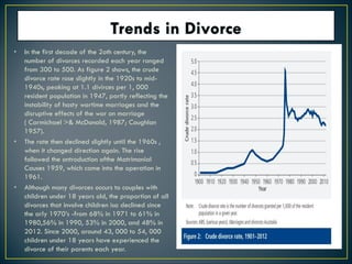 • In the first decade of the 2oth century, the
number of divorces recorded each year ranged
from 300 to 500. As figure 2 shows, the crude
divorce rate rose slightly in the 1920s to mid-
1940s, peaking at 1.1 divirces per 1, 000
resident population in 1947, partly reflecting the
instability of hasty wartime marriages and the
disruptive effects of the war on marriage
( Carmichael >& McDonald, 1987; Coughlan
1957).
• The rate then declined slightly until the 1960s ,
when it changed direction again. The rise
followed the ontroduction ofthe Matrimonial
Causes 1959, which came into the operation in
1961.
• Although many divorces occurs to couples with
children under 18 years old, the proportion of all
divorces that involve children isa declined since
the arly 1970’s -from 68% in 1971 to 61% in
1980,56% in 1990, 53% in 2000, and 48% in
2012. Since 2000, around 43, 000 to 54, 000
children under 18 years have experienced the
divorce of their parents each year.
 