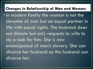 • In modern family the woman is not the
devotee of man but an equal partner in
life with equal rights. The husband does
not dictate but only requests to wife to
do a task for him. She is now
emancipated of man’s slavery. She can
divorce her husband as the husband can
divorce her.
 