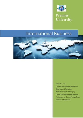 Premier 
University 
International Business 
Submitted To 
Lecturer Mrs.Anindita Chakraborty 
Department of Marketing 
Premier University ,Chittagong 
Course Title: International Business 
Assignment on : Recent Foreign/Trade 
relations of Bangladesh 
 