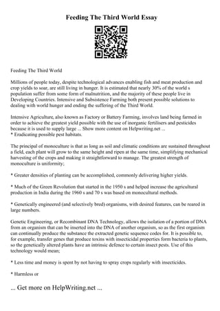 Feeding The Third World Essay
Feeding The Third World
Millions of people today, despite technological advances enabling fish and meat production and
crop yields to soar, are still living in hunger. It is estimated that nearly 30% of the world s
population suffer from some form of malnutrition, and the majority of these people live in
Developing Countries. Intensive and Subsistence Farming both present possible solutions to
dealing with world hunger and ending the suffering of the Third World.
Intensive Agriculture, also known as Factory or Battery Farming, involves land being farmed in
order to achieve the greatest yield possible with the use of inorganic fertilisers and pesticides
because it is used to supply large ... Show more content on Helpwriting.net ...
* Eradicating possible pest habitats.
The principal of monoculture is that as long as soil and climatic conditions are sustained throughout
a field, each plant will grow to the same height and ripen at the same time, simplifying mechanical
harvesting of the crops and making it straightforward to manage. The greatest strength of
monoculture is uniformity;
* Greater densities of planting can be accomplished, commonly delivering higher yields.
* Much of the Green Revolution that started in the 1950 s and helped increase the agricultural
production in India during the 1960 s and 70 s was based on monocultural methods.
* Genetically engineered (and selectively bred) organisms, with desired features, can be reared in
large numbers.
Genetic Engineering, or Recombinant DNA Technology, allows the isolation of a portion of DNA
from an organism that can be inserted into the DNA of another organism, so as the first organism
can continually produce the substance the extracted genetic sequence codes for. It is possible to,
for example, transfer genes that produce toxins with insecticidal properties form bacteria to plants,
so the genetically altered plants have an intrinsic defence to certain insect pests. Use of this
technology would mean;
* Less time and money is spent by not having to spray crops regularly with insecticides.
* Harmless or
... Get more on HelpWriting.net ...
 