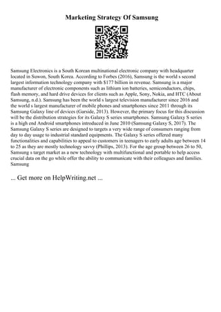 Marketing Strategy Of Samsung
Samsung Electronics is a South Korean multinational electronic company with headquarter
located in Suwon, South Korea. According to Forbes (2016), Samsung is the world s second
largest information technology company with $177 billion in revenue. Samsung is a major
manufacturer of electronic components such as lithium ion batteries, semiconductors, chips,
flash memory, and hard drive devices for clients such as Apple, Sony, Nokia, and HTC (About
Samsung, n.d.). Samsung has been the world s largest television manufacturer since 2016 and
the world s largest manufacturer of mobile phones and smartphones since 2011 through its
Samsung Galaxy line of devices (Garside, 2013). However, the primary focus for this discussion
will be the distribution strategies for its Galaxy S series smartphones. Samsung Galaxy S series
is a high end Android smartphones introduced in June 2010 (Samsung Galaxy S, 2017). The
Samsung Galaxy S series are designed to targets a very wide range of consumers ranging from
day to day usage to industrial standard equipments. The Galaxy S series offered many
functionalities and capabilities to appeal to customers in teenagers to early adults age between 14
to 25 as they are mostly technology savvy (Phillips, 2013). For the age group between 26 to 50,
Samsung s target market as a new technology with multifunctional and portable to help access
crucial data on the go while offer the ability to communicate with their colleagues and families.
Samsung
... Get more on HelpWriting.net ...
 