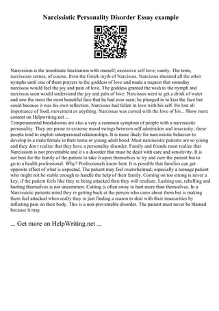 Narcissistic Personality Disorder Essay example
Narcissism is the inordinate fascination with oneself; excessive self love; vanity. The term,
narcissism comes, of course, from the Greek myth of Narcissus. Narcissus shunned all the other
nymphs until one of them prayers to the goddess of love and made a request that someday
narcissus would feel the joy and pain of love. The goddess granted the wish to the nymph and
narcissus soon would understand the joy and pain of love. Narcissus went to get a drink of water
and saw the most the most beautiful face that he had ever seen; he plunged in to kiss the face but
could because it was his own reflection. Narcissus had fallen in love with his self. He lost all
importance of food, movement or anything. Narcissus was cursed with the love of his... Show more
content on Helpwriting.net ...
Temperamental breakdowns are also a very a common symptom of people with a narcissistic
personality. They are prone to extreme mood swings between self admiration and insecurity; these
people tend to exploit interpersonal relationships. It is more likely for narcissistic behavior to
develop in a male/female in their teens or young adult hood. Most narcissistic patients are so young
and they don t realize that they have a personality disorder. Family and friends must realize that
Narcissism is not preventable and it s a disorder that must be dealt with care and sensitivity. It is
not best for the family of the patient to take it upon themselves to try and cure the patient but to
go to a health professional. Why? Professionals know best. It is possible that families can get
opposite effect of what is expected. The patient may feel overwhelmed; especially a teenage patient
who might not be stable enough to handle the help of their family. Coming on too strong is never a
key; if the patient feels like they re being attacked then they will retaliate. Lashing out, rebelling and
hurting themselves is not uncommon. Cutting is often away to hurt more than themselves. In a
Narcissistic patients mind they re getting back at the person who cares about them but is making
them feel attacked when really they re just finding a reason to deal with their insecurities by
inflicting pain on their body. This is a non preventable disorder. The patient must never be blamed
because it may
... Get more on HelpWriting.net ...
 