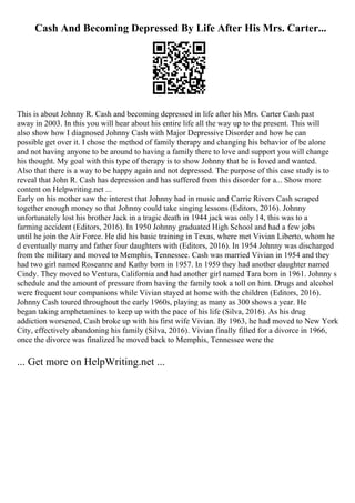 Cash And Becoming Depressed By Life After His Mrs. Carter...
This is about Johnny R. Cash and becoming depressed in life after his Mrs. Carter Cash past
away in 2003. In this you will hear about his entire life all the way up to the present. This will
also show how I diagnosed Johnny Cash with Major Depressive Disorder and how he can
possible get over it. I chose the method of family therapy and changing his behavior of be alone
and not having anyone to be around to having a family there to love and support you will change
his thought. My goal with this type of therapy is to show Johnny that he is loved and wanted.
Also that there is a way to be happy again and not depressed. The purpose of this case study is to
reveal that John R. Cash has depression and has suffered from this disorder for a... Show more
content on Helpwriting.net ...
Early on his mother saw the interest that Johnny had in music and Carrie Rivers Cash scraped
together enough money so that Johnny could take singing lessons (Editors, 2016). Johnny
unfortunately lost his brother Jack in a tragic death in 1944 jack was only 14, this was to a
farming accident (Editors, 2016). In 1950 Johnny graduated High School and had a few jobs
until he join the Air Force. He did his basic training in Texas, where met Vivian Liberto, whom he
d eventually marry and father four daughters with (Editors, 2016). In 1954 Johnny was discharged
from the military and moved to Memphis, Tennessee. Cash was married Vivian in 1954 and they
had two girl named Roseanne and Kathy born in 1957. In 1959 they had another daughter named
Cindy. They moved to Ventura, California and had another girl named Tara born in 1961. Johnny s
schedule and the amount of pressure from having the family took a toll on him. Drugs and alcohol
were frequent tour companions while Vivian stayed at home with the children (Editors, 2016).
Johnny Cash toured throughout the early 1960s, playing as many as 300 shows a year. He
began taking amphetamines to keep up with the pace of his life (Silva, 2016). As his drug
addiction worsened, Cash broke up with his first wife Vivian. By 1963, he had moved to New York
City, effectively abandoning his family (Silva, 2016). Vivian finally filled for a divorce in 1966,
once the divorce was finalized he moved back to Memphis, Tennessee were the
... Get more on HelpWriting.net ...
 