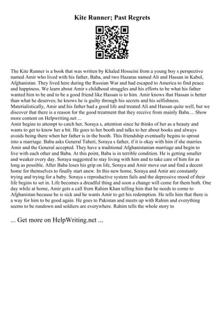 Kite Runner; Past Regrets
The Kite Runner is a book that was written by Khaled Hosseini from a young boy s perspective
named Amir who lived with his father, Baba, and two Hazaras named Ali and Hassan in Kabul,
Afghanistan. They lived here during the Russian War and had escaped to America to find peace
and happiness. We learn about Amir s childhood struggles and his efforts to be what his father
wanted him to be and to be a good friend like Hassan is to him. Amir knows that Hassan is better
than what he deserves; he knows he is guilty through his secrets and his selfishness.
Materialistically, Amir and his father had a good life and treated Ali and Hassan quite well, but we
discover that there is a reason for the good treatment that they receive from mainly Baba.... Show
more content on Helpwriting.net ...
Amir begins to attempt to catch her, Soraya s, attention since he thinks of her as a beauty and
wants to get to know her a bit. He goes to her booth and talks to her about books and always
avoids being there when her father is in the booth. This friendship eventually begins to sprout
into a marriage. Baba asks General Taheri, Soraya s father, if it is okay with him if she marries
Amir and the General accepted. They have a traditional Afghanistanian marriage and begin to
live with each other and Baba. At this point, Baba is in terrible condition. He is getting smaller
and weaker every day. Soraya suggested to stay living with him and to take care of him for as
long as possible. After Baba loses his grip on life, Soraya and Amir move out and find a decent
home for themselves to finally start anew. In this new home, Soraya and Amir are constantly
trying and trying for a baby. Soraya s reproductive system fails and the depressive mood of their
life begins to set in. Life becomes a dreadful thing and soon a change will come for them both. One
day while at home, Amir gets a call from Rahim Khan telling him that he needs to come to
Afghanistan because he is sick and he wants Amir to get his redemption. He tells him that there is
a way for him to be good again. He goes to Pakistan and meets up with Rahim and everything
seems to be rundown and soldiers are everywhere. Rahim tells the whole story to
... Get more on HelpWriting.net ...
 