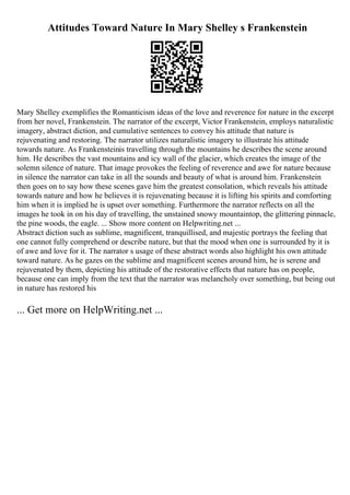Attitudes Toward Nature In Mary Shelley s Frankenstein
Mary Shelley exemplifies the Romanticism ideas of the love and reverence for nature in the excerpt
from her novel, Frankenstein. The narrator of the excerpt, Victor Frankenstein, employs naturalistic
imagery, abstract diction, and cumulative sentences to convey his attitude that nature is
rejuvenating and restoring. The narrator utilizes naturalistic imagery to illustrate his attitude
towards nature. As Frankensteinis travelling through the mountains he describes the scene around
him. He describes the vast mountains and icy wall of the glacier, which creates the image of the
solemn silence of nature. That image provokes the feeling of reverence and awe for nature because
in silence the narrator can take in all the sounds and beauty of what is around him. Frankenstein
then goes on to say how these scenes gave him the greatest consolation, which reveals his attitude
towards nature and how he believes it is rejuvenating because it is lifting his spirits and comforting
him when it is implied he is upset over something. Furthermore the narrator reflects on all the
images he took in on his day of travelling, the unstained snowy mountaintop, the glittering pinnacle,
the pine woods, the eagle. ... Show more content on Helpwriting.net ...
Abstract diction such as sublime, magnificent, tranquillised, and majestic portrays the feeling that
one cannot fully comprehend or describe nature, but that the mood when one is surrounded by it is
of awe and love for it. The narrator s usage of these abstract words also highlight his own attitude
toward nature. As he gazes on the sublime and magnificent scenes around him, he is serene and
rejuvenated by them, depicting his attitude of the restorative effects that nature has on people,
because one can imply from the text that the narrator was melancholy over something, but being out
in nature has restored his
... Get more on HelpWriting.net ...
 