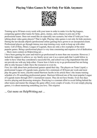 Playing Video Games Is Not Only For Kids Anymore
Training up to 50 hours every week with your team in order to make it to the big leagues,
competing against other teams for fame, glory, money, and a chance to join one of the
professional teams. Does not sound like an especially rare scenario, but what if I told you I was
talking about video game players? That is right. Playing video games is not only for kids anymore.
During the last decade eSports (professional online gaming) have grown to an unexpected extent.
Professional players go through intense non stop training every week to keep up with other
teams. Call of Duty, Dota2, League of Legends, these are only a few examples of the most
popular games. Being a professional player is very time consuming and requires a lot of dedication.
... Show more content on Helpwriting.net ...
I have been gaming for years and tried to go professional in more than one occasion. However, I
lacked the support to achieve so: my family never saw it as a career path that I could follow in
order to have what they considered a successful life, and school was a big impediment that did
not provide me with any help either. I know how it feels to try to go professional but not being
able to only because I didn t have the resources to even try.
First, let s talk about how professional gamers spend their day. The players on Team Liquid, a
professional League of Legends team, practice for a minimum of 40 hours per week and most
play the game far more, (Jacobs) stated Harrison Jacobs in his article Here s the insane training
schedule of a 20 something professional gamer. Harrison followed one of the most popular League
of Legends teams through 2015 s tournament season. They do not have breaks. Even free days
involve playing and discussing strategies. Practicing is a constant effort to avoid falling behind the
other teams and master the changes the game offers every couple of weeks. It is not simply playing
games, it is about mastering something you love. This requires
... Get more on HelpWriting.net ...
 