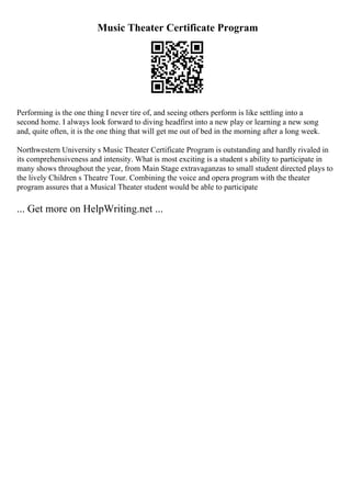 Music Theater Certificate Program
Performing is the one thing I never tire of, and seeing others perform is like settling into a
second home. I always look forward to diving headfirst into a new play or learning a new song
and, quite often, it is the one thing that will get me out of bed in the morning after a long week.
Northwestern University s Music Theater Certificate Program is outstanding and hardly rivaled in
its comprehensiveness and intensity. What is most exciting is a student s ability to participate in
many shows throughout the year, from Main Stage extravaganzas to small student directed plays to
the lively Children s Theatre Tour. Combining the voice and opera program with the theater
program assures that a Musical Theater student would be able to participate
... Get more on HelpWriting.net ...
 
