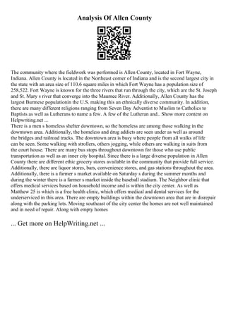Analysis Of Allen County
The community where the fieldwork was performed is Allen County, located in Fort Wayne,
Indiana. Allen County is located in the Northeast corner of Indiana and is the second largest city in
the state with an area size of 110.6 square miles in which Fort Wayne has a population size of
258,522. Fort Wayne is known for the three rivers that run through the city, which are the St. Joseph
and St. Mary s river that converge into the Maumee River. Additionally, Allen County has the
largest Burmese populationin the U.S. making this an ethnically diverse community. In addition,
there are many different religions ranging from Seven Day Adventist to Muslim to Catholics to
Baptists as well as Lutherans to name a few. A few of the Lutheran and... Show more content on
Helpwriting.net ...
There is a men s homeless shelter downtown, so the homeless are among those walking in the
downtown area. Additionally, the homeless and drug addicts are seen under as well as around
the bridges and railroad tracks. The downtown area is busy where people from all walks of life
can be seen. Some walking with strollers, others jogging, while others are walking in suits from
the court house. There are many bus stops throughout downtown for those who use public
transportation as well as an inner city hospital. Since there is a large diverse population in Allen
County there are different ethic grocery stores available in the community that provide full service.
Additionally, there are liquor stores, bars, convenience stores, and gas stations throughout the area.
Additionally, there is a farmer s market available on Saturday s during the summer months and
during the winter there is a farmer s market inside the baseball stadium. The Neighbor clinic that
offers medical services based on household income and is within the city center. As well as
Matthew 25 is which is a free health clinic, which offers medical and dental services for the
underserviced in this area. There are empty buildings within the downtown area that are in disrepair
along with the parking lots. Moving southeast of the city center the homes are not well maintained
and in need of repair. Along with empty homes
... Get more on HelpWriting.net ...
 