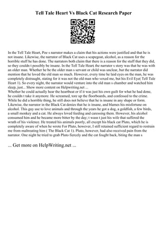 Tell Tale Heart Vs Black Cat Research Paper
In the Tell Tale Heart, Poe s narrator makes a claim that his actions were justified and that he is
not insane. Likewise, the narrator of Black Cat uses a scapegoat, alcohol, as a reason for the
horrible stuff he has done. The narrators both claim that there is a reason for the stuff that they did,
so they couldn t possibly be insane. In the Tell Tale Heart, the narrator s story was that he was with
an older man. Whether he be the older man s servant or child was unclear, but the narrator did
mention that he loved the old man so much. However, every time he laid eyes on the man, he was
completely distraught, stating for it was not the old man who vexed me, but his Evil Eye( Tell Tale
Heart 1). So every night, the narrator would venture into the old man s chamber and watched him
sleep, just... Show more content on Helpwriting.net ...
Whether he could actually hear the heartbeat or if it was just his own guilt for what he had done,
he couldn t take it anymore. He screamed, tore up the floorboards, and confessed to the crime.
While he did a horrible thing, he still does not believe that he is insane in any shape or form.
Likewise, the narrator in the Black Cat denies that he is insane, and blames his misfortune on
alcohol. This guy use to love animals and through the years he got a dog, a goldfish, a few birds,
a small monkey and a cat. He always loved feeding and caressing them. However, his alcohol
consumed him and he became more bitter by the day; t wasn t just his wife that suffered the
wrath of his violence. He treated his animals poorly, all except his black cat Pluto, which he is
completely aware of when he wrote For Pluto, however, I still retained sufficient regard to restrain
me from maltreating him ( The Black Cat 1). Pluto, however, had also received pain from the
narrator. One night he tried to grab Pluto fiercely and the cat fought back, biting the man s
... Get more on HelpWriting.net ...
 