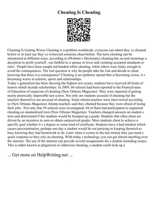 Cheating Is Cheating
Cheating Is Getting Worse Cheating is a problem worldwide, everyone can admit they ve cheated
before or at least say they ve witnessed someone cheat before. The term cheating can be
interpreted in different ways, according to (Webster s Dictionary) cheating has several meanings a
deception to profit yourself , not faithful to a spouse or lover and violating accepted standards or
rules . People have been caught red handed while cheating, while others were lucky enough to
avoid the consequences. The real question is why do people take the risk and decide to cheat
knowing that there is a consequence? Cheating is an epidemic spread that is becoming worse, it s
becoming worse in schools, sports and relationships.
Today s generation has been showing the highest test scores, students have received all kinds of
honors which include scholarships. In 2009, 60 schools had been reported to the Pennsylvania
of Education of suspicion of cheating (New Orleans Magazine). They were reported of getting
nearly practically impossible test scores. Not only are students accused of cheating but the
teachers themselves are accused of cheating. Some atlanta teachers were interviewed according
to (New Orleans Magazine) Atlanta teachers said they cheated because they were afraid of losing
their jobs . Not only that 56 schools were investigated, 44 of them had participated in organized
cheating on standardized tests (New Orleans Magazine). Teachers changed answers on student s
tests and determined if the students would be bumped up a grade. Students that often cheat are
driven by an incentive to earn or obtain undeserved grades. Most students cheat to achieve a
specific goal whether it s a degree or some kind of certificate. Students have a bad mindset which
causes procrastination, perhaps one day a student would be out partying or keeping themselves
busy knowing they had homework to do. Later when it comes to the last minute they just need a
quick response so they rely on cheating. With today s technology you can get almost anything over
the internet. The use of the internet can provide several assignments for a student including essays.
This is rather known as plagiarism or otherwise cheating, a student could look up a
... Get more on HelpWriting.net ...
 