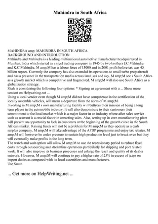 Mahindra in South Africa
MAHINDRA amp; MAHINDRA IN SOUTH AFRICA
BACKGROUND AND INTRODUCTION
Mahindra and Mahindra is a leading multinational automotive manufacturer headquartered in
Mumbai, India which started as a steel trading company in 1945 by two brothers J.C Mahindra
and K.C Mahindra. M amp;M has a labour force of 13000 and in 2001 profit before tax was 45
billion rupees. Currently the company has also extended its operations to small turbo prop aircraft
and has a presence in the transportation media across land, sea and sky. M amp;M see s South Africa
as a growth market which is competitive and fragmented. M amp;M will also use South Africa as a
globalization strategy.
Shah is considering the following four options: * Signing an agreement with a ... Show more
content on Helpwriting.net ...
Using a local vendor even though M amp;M did not have competence in the certification of the
locally assemble vehicles, will mean a departure from the norm of M amp;M.
Investing in M amp;M s own manufacturing facility will buttress their mission of being a long
term player in the automobile industry. It will also demonstrate to their customers their
commitment to the local market which is a major factor in an industry where after sales service
such as warrant is a crucial factor in attracting sales. Also, setting up its own manufacturing plant
will present an opportunity to lock in customers at the beginning of the growth curve in the South
African market. Raising funds will not be a problem for M amp;M as they operate as a cash
surplus company. M amp;M will take advantage of the APDP programme and enjoy tax rebates. M
amp;M will however be under pressure to sustain high production level just to break even but they
will eventually make profits in the long term.
The watch and wait option will allow M amp;M to use the recessionary period to reduce fixed
costs through outsourcing and streamline operations particularly for shipping and port related
work. It will also improve its business processes and enlarge the reach and quality of its dealer
network. However, M amp;M will continue to pay a higher rate of 25% in excess of taxes on
import duties as compared with its local assemblers and manufacturers.
Use South
... Get more on HelpWriting.net ...
 
