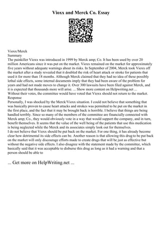 Vioxx and Merck Co. Essay
Vioxx/Merck
Summary
The painkiller Vioxx was introduced in 1999 by Merck amp; Co. It has been used by over 20
million Americans since it was put on the market. Vioxx remained on the market for approximately
five years without adequate warnings about its risks. In September of 2004, Merck took Vioxx off
the market after a study revealed that it doubled the risk of heart attack or stroke for patients that
used it for more than 18 months. Although Merck claimed that they had no idea of these possibly
lethal side effects, some internal documents imply that they had been aware of the problem for
years and had not made moves to change it. Over 300 lawsuits have been filed against Merck, and
it is expected that thousands more will arise. ... Show more content on Helpwriting.net ...
Without their votes, the committee would have voted that Vioxx should not return to the market.
Response
Personally, I was shocked by the Merck/Vioxx situation. I could not believe that something that
was basically proven to cause heart attacks and strokes was permitted to be put on the market in
the first place, and the fact that it may be brought back is horrible. I believe that things are being
handled terribly. Since so many of the members of the committee are financially connected with
Merck amp; Co., they would obviously vote in a way that would support the company, and in turn,
benefit themselves. It seems that the value of the well being of the patients that use this medication
is being neglected while the Merck and its associates simply look out for themselves.
I do not believe that Vioxx should be put back on the market. For one thing, it has already become
clear how detrimental its side effects can be. Another reason is that allowing this drug to be put back
on the market will only discourage efforts made to create drugs that will be just as effective but
without the negative side effects. I also disagree with the statement made by the committee, which
basically said that it was acceptable to disburse this drug as long as it had a warning and that a
person should be able to
... Get more on HelpWriting.net ...
 