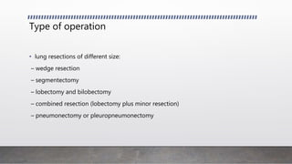 Type of operation
• lung resections of different size:
– wedge resection
– segmentectomy
– lobectomy and bilobectomy
– combined resection (lobectomy plus minor resection)
– pneumonectomy or pleuropneumonectomy
 