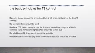 the basic principles for TB control
priority should be given to prevention (that is, full implementation of the Stop TB
Strategy);
a specialized unit should be used;
reliable DST should be carried out for first- and second-line drugs, or a WHO-
endorsed rapid molecular diagnostic test should be carried out;
a reliable anti-TB drugs supply should be available;
staff should be involved long-term and financial resources should be available.
 