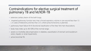 Contraindications for elective surgical treatment of
pulmonary TB and M/XDR-TB
• extensive cavitary lesion of the both lungs;
• impaired pulmonary function test; that is forced expiratory volume in one second less than 1.5
L in cases of lobectomy and less than 2.0 L where pneumonectomy is planned;
• pulmonary-heart failure III–IV (functional classification of the New York Hart Association);
• body mass index up to 40–50% of the normal range;
• severe co-morbidity (decompensation in diabetes, exacerbation of stomach and duodenum
ulcers, hepatic or renal impairment);
• active bronchial TB.
 