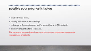 possible poor prognostic factors
• low body mass index,
• primary resistance to anti-TB drugs,
• resistance to fluoroquinolones and/or second line anti-TB injectables
• extensive and/or bilateral TB disease.
The success of surgery depends very much on the comprehensive preoperative
management of patients.
 