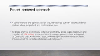 Patient-centered approach
• A comprehensive and open discussion should be carried out with patients and their
relatives about surgical risk and postoperative plan.
• full blood analysis, biochemistry tests (liver and kidney, blood sugar, electrolytes and
coagulation), HIV testing, sputum-smear microscopy, sputum-culture testing and
DST, standard chest X-ray and CT scan, and fibre-optic bronchoscopy (to rule out
endobronchial TB, contralateral disease and malignancy).
 