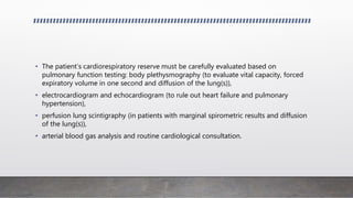 • The patient’s cardiorespiratory reserve must be carefully evaluated based on
pulmonary function testing: body plethysmography (to evaluate vital capacity, forced
expiratory volume in one second and diffusion of the lung(s)),
• electrocardiogram and echocardiogram (to rule out heart failure and pulmonary
hypertension),
• perfusion lung scintigraphy (in patients with marginal spirometric results and diffusion
of the lung(s)),
• arterial blood gas analysis and routine cardiological consultation.
 