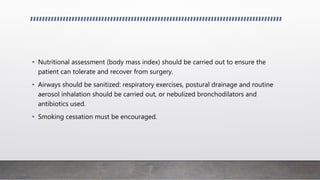 • Nutritional assessment (body mass index) should be carried out to ensure the
patient can tolerate and recover from surgery.
• Airways should be sanitized: respiratory exercises, postural drainage and routine
aerosol inhalation should be carried out, or nebulized bronchodilators and
antibiotics used.
• Smoking cessation must be encouraged.
 