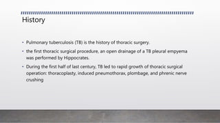 History
• Pulmonary tuberculosis (TB) is the history of thoracic surgery.
• the first thoracic surgical procedure, an open drainage of a TB pleural empyema
was performed by Hippocrates.
• During the first half of last century, TB led to rapid growth of thoracic surgical
operation: thoracoplasty, induced pneumothorax, plombage, and phrenic nerve
crushing
 