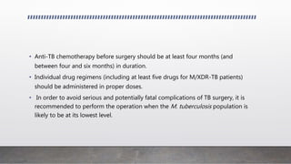 • Anti-TB chemotherapy before surgery should be at least four months (and
between four and six months) in duration.
• Individual drug regimens (including at least five drugs for M/XDR-TB patients)
should be administered in proper doses.
• In order to avoid serious and potentially fatal complications of TB surgery, it is
recommended to perform the operation when the M. tuberculosis population is
likely to be at its lowest level.
 
