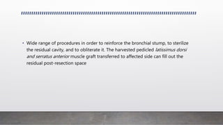 • Wide range of procedures in order to reinforce the bronchial stump, to sterilize
the residual cavity, and to obliterate it. The harvested pedicled latissimus dorsi
and serratus anterior muscle graft transferred to affected side can fill out the
residual post-resection space
 