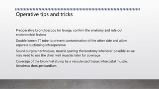 Operative tips and tricks
Preoperative bronchoscopy for lavage, confirm the anatomy and rule out
enobronchial lesions
Double lumen ET tube to prevent contamination of the other side and allow
separate suctioning intraoperative
Sound surgical techniques, muscle sparing thoracotomy whenever possible as we
may need to use the chest wall muscles later for coverage
Coverage of the bronchial stump by a vascularized tissue; intercostal muscle,
latissimus dorsi,pericardium
 