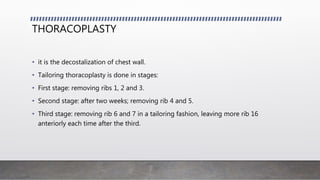 THORACOPLASTY
• it is the decostalization of chest wall.
• Tailoring thoracoplasty is done in stages:
• First stage: removing ribs 1, 2 and 3.
• Second stage: after two weeks; removing rib 4 and 5.
• Third stage: removing rib 6 and 7 in a tailoring fashion, leaving more rib 16
anteriorly each time after the third.
 