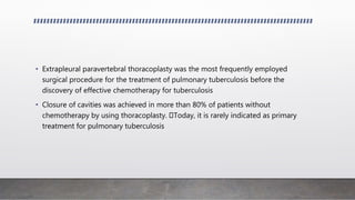 • Extrapleural paravertebral thoracoplasty was the most frequently employed
surgical procedure for the treatment of pulmonary tuberculosis before the
discovery of effective chemotherapy for tuberculosis
• Closure of cavities was achieved in more than 80% of patients without
chemotherapy by using thoracoplasty. Today, it is rarely indicated as primary
treatment for pulmonary tuberculosis
 