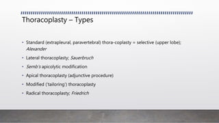 Thoracoplasty – Types
• Standard (extrapleural, paravertebral) thora-coplasty = selective (upper lobe);
Alexander
• Lateral thoracoplasty; Sauerbruch
• Semb’s apicolytic modification
• Apical thoracoplasty (adjunctive procedure)
• Modified (‘tailoring’) thoracoplasty
• Radical thoracoplasty; Friedrich
 