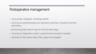 Postoperative management
• using proper analgesia, including opioids;
• carrying out physiotherapy and respiratory exercises, including incentive
spirometry;
• performing daily chest X-rays for the first three days;
• carrying out diagnostic and/or curative bronchoscopies if needed;
• removal of chest drains when their output has stopped;
 