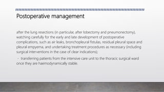 Postoperative management
after the lung resections (in particular, after lobectomy and pneumonectomy),
watching carefully for the early and late development of postoperative
complications, such as air leaks, bronchopleural fistulas, residual pleural space and
pleural empyema, and undertaking treatment procedures as necessary (including
surgical interventions in the case of clear indications);
transferring patients from the intensive care unit to the thoracic surgical ward
once they are haemodynamically stable.
 