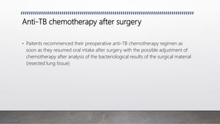 Anti-TB chemotherapy after surgery
• Paitents recommenced their preoperative anti-TB chemotherapy regimen as
soon as they resumed oral intake after surgery with the possible adjustment of
chemotherapy after analysis of the bacteriological results of the surgical material
(resected lung tissue)
 