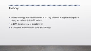 History
• the thoracoscopy was first introduced in1912 by Jacobeus as approach for pleural
biopsy and adhesiolysis in TB patients
• In 1944, the discovery of Streptomycin
• in the 1960s, Rifampicin and other anti-TB drugs
 