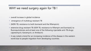 WHY we need surgery again for TB !
• overall increase in global incidence
• emergence of multidrug-resistant TB
• (MDR-TB, resistance to both Isoniazid and the Rifampicin)
• extensive drug resistant TB (XDR TB, resistance to Rifampin and Isoniazid, to
fluoroquinolones and at least one of the following injectable anti-TB drugs:
capreomycin, Kanamycin, or Amikacin)
• it was noted a trend for an increasing incidence of the disease in the western
world due to people migration from developing countries.
 