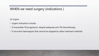 WHEN we need surgery (indications )
(ii) Urgent
• Urgent indications include:
• irreversible TB progression, despite adequate anti-TB chemotherapy
• recurrent haemoptysis that cannot be stopped by other treatment methods.
 
