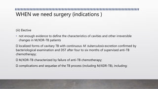 WHEN we need surgery (indications )
(iii) Elective
• not enough evidence to define the characteristics of cavities and other irreversible
changes in M/XDR-TB patients
localized forms of cavitary TB with continuous M. tuberculosis excretion confirmed by
bacteriological examination and DST after four to six months of supervised anti-TB
chemotherapy;
M/XDR-TB characterized by failure of anti-TB chemotherapy;
complications and sequelae of the TB process (including M/XDR-TB), including:
 