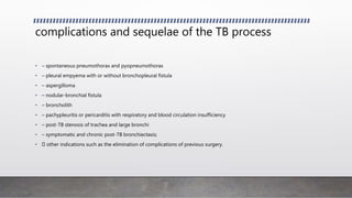 complications and sequelae of the TB process
• – spontaneous pneumothorax and pyopneumothorax
• – pleural empyema with or without bronchopleural fistula
• – aspergilloma
• – nodular-bronchial fistula
• – broncholith
• – pachypleuritis or pericarditis with respiratory and blood circulation insufficiency
• – post-TB stenosis of trachea and large bronchi
• – symptomatic and chronic post-TB bronchiectasis;
• other indications such as the elimination of complications of previous surgery.
 