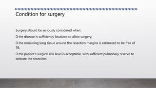 Condition for surgery
Surgery should be seriously considered when:
the disease is sufficiently localized to allow surgery;
the remaining lung tissue around the resection margins is estimated to be free of
TB;
the patient’s surgical risk level is acceptable, with sufficient pulmonary reserve to
tolerate the resection.
 
