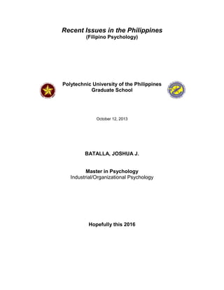 Recent Issues in the Philippines
(Filipino Psychology)

Polytechnic University of the Philippines
Graduate School

October 12, 2013

BATALLA, JOSHUA J.

Master in Psychology
Industrial/Organizational Psychology

Hopefully this 2016

 