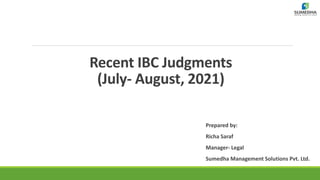 Recent IBC Judgments
(July- August, 2021)
Prepared by:
Richa Saraf
Manager- Legal
Sumedha Management Solutions Pvt. Ltd.
 