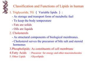 Classification and Functions of Lipids in human
1. Triglyceride, TG （ Variable lipids ） :
- As storage and transport form of metabolic fuel
- To keep the body temperature
- Fats are solids
- Oils are liquids
2. Cholesterols
- As structural components of biological membranes.
- Cholesterol serves the precursor of bile salt and steroid
hormones
3.Phospholipids: As constituents of cell membrane
4.Fatty Acids : Precursor for energy and other macromolecules
5. Other Lipids : Glycolipids
 