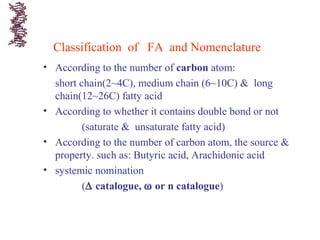 Classification of FA and Nomenclature
• According to the number of carbon atom:
short chain(2~4C), medium chain (6~10C) & long
chain(12~26C) fatty acid
• According to whether it contains double bond or not
(saturate & unsaturate fatty acid)
• According to the number of carbon atom, the source &
property. such as: Butyric acid, Arachidonic acid
• systemic nomination
(∆ catalogue, ω or n catalogue)
 