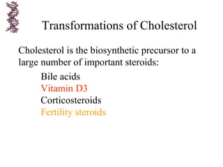 Transformations of Cholesterol
Cholesterol is the biosynthetic precursor to a
large number of important steroids:
Bile acids
Vitamin D3
Corticosteroids
Fertility steroids
 