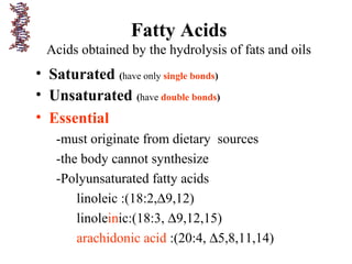 Fatty Acids
Acids obtained by the hydrolysis of fats and oils
• Saturated (have only single bonds)
• Unsaturated (have double bonds)
• Essential
-must originate from dietary sources
-the body cannot synthesize
-Polyunsaturated fatty acids
linoleic :(18:2,∆9,12)
linoleinic:(18:3, ∆9,12,15)
arachidonic acid :(20:4, ∆5,8,11,14)
 