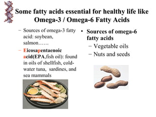 Some fatty acids essential for healthy life likeSome fatty acids essential for healthy life like
Omega-3 / Omega-6 Fatty AcidsOmega-3 / Omega-6 Fatty Acids
– Sources of omega-3 fatty
acid: soybean,
salmon……
– Eicosapentaenoic
acid(EPA,fish oil): found
in oils of shellfish, cold-
water tuna, sardines, and
sea mammals
• Sources of omega-6
fatty acids
– Vegetable oils
– Nuts and seeds
 