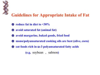 Guidelines for Appropriate Intake of Fat
☻ reduce fat in diet to <30%
☻ avoid saturated fat (animal fat)
☻ avoid margarine, baked goods, fried food
☻ mono/polyunsaturated cooking oils are best (olive, corn)
☻ eat foods rich in ω-3 polyunsaturated fatty acids
(e.g, soybean ， salmon)
 