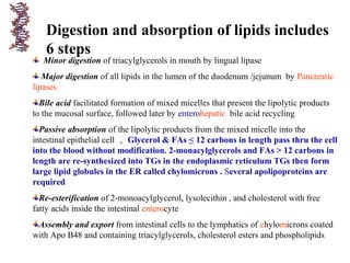 Digestion and absorption of lipids includes
6 steps
Minor digestion of triacylglycerols in mouth by lingual lipase
Major digestion of all lipids in the lumen of the duodenum /jejunum by Pancreatic
lipases
Bile acid facilitated formation of mixed micelles that present the lipolytic products
to the mucosal surface, followed later by enterohepatic bile acid recycling
Passive absorption of the lipolytic products from the mixed micelle into the
intestinal epithelial cell ， Glycerol & FAs < 12 carbons in length pass thru the cell
into the blood without modification. 2-monacylglycerols and FAs > 12 carbons in
length are re-synthesized into TGs in the endoplasmic reticulum TGs then form
large lipid globules in the ER called chylomicrons . Several apolipoproteins are
required
Re-esterification of 2-monoacylglycerol, lysolecithin , and cholesterol with free
fatty acids inside the intestinal enterocyte
Assembly and export from intestinal cells to the lymphatics of chylomicrons coated
with Apo B48 and containing triacylglycerols, cholesterol esters and phospholipids
 