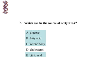 5. Which can be the source of acetyl CoA?
A glucose
B fatty acid
C ketone body
D cholesterol
E citric acid
 