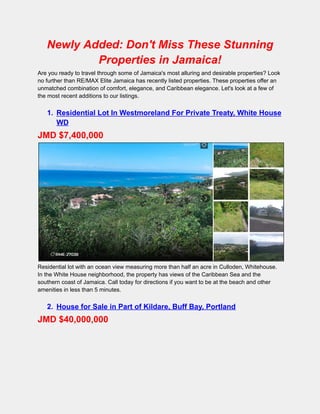 Newly Added: Don't Miss These Stunning
Properties in Jamaica!
Are you ready to travel through some of Jamaica's most alluring and desirable properties? Look
no further than RE/MAX Elite Jamaica has recently listed properties. These properties offer an
unmatched combination of comfort, elegance, and Caribbean elegance. Let's look at a few of
the most recent additions to our listings.
1. Residential Lot In Westmoreland For Private Treaty, White House
WD
JMD $7,400,000
Residential lot with an ocean view measuring more than half an acre in Culloden, Whitehouse.
In the White House neighborhood, the property has views of the Caribbean Sea and the
southern coast of Jamaica. Call today for directions if you want to be at the beach and other
amenities in less than 5 minutes.
2. House for Sale in Part of Kildare, Buff Bay, Portland
JMD $40,000,000
 